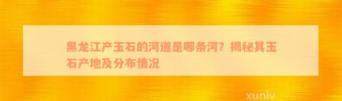 黑龙江产玉石的河道是哪条河？揭秘其玉石产地及分布情况