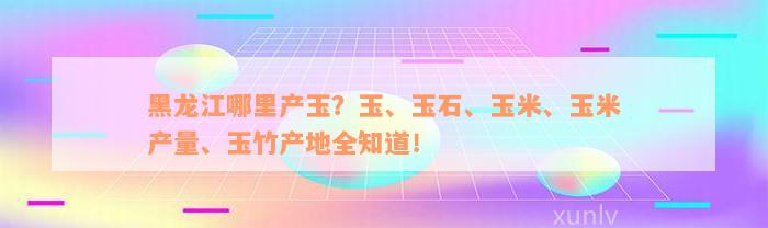 黑龙江哪里产玉？玉、玉石、玉米、玉米产量、玉竹产地全知道！