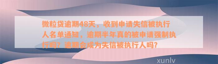 微粒贷逾期48天，收到申请失信被执行人名单通知，逾期半年真的被申请强制执行吗？逾期会成为失信被执行人吗？