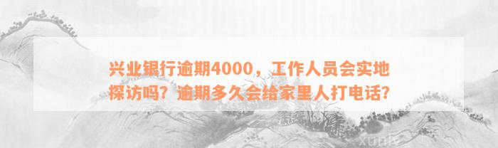 兴业银行逾期4000，工作人员会实地探访吗？逾期多久会给家里人打电话？