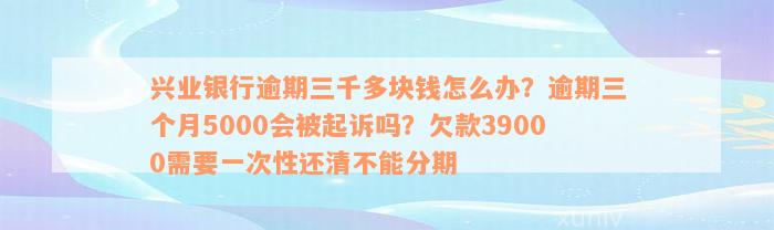 兴业银行逾期三千多块钱怎么办？逾期三个月5000会被起诉吗？欠款39000需要一次性还清不能分期