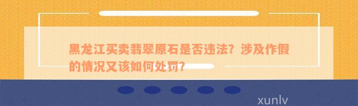 黑龙江买卖翡翠原石是否违法？涉及作假的情况又该如何处罚？