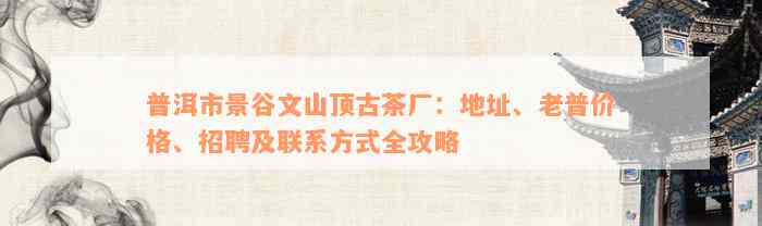 普洱市景谷文山顶古茶厂：地址、老普价格、招聘及联系方式全攻略