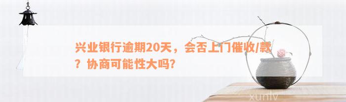 兴业银行逾期20天，会否上门催收/款？协商可能性大吗？