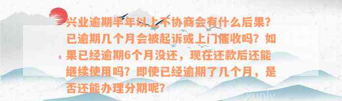 兴业逾期半年以上不协商会有什么后果？已逾期几个月会被起诉或上门催收吗？如果已经逾期6个月没还，现在还款后还能继续使用吗？即使已经逾期了几个月，是否还能办理分期呢？