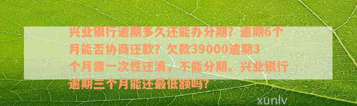 兴业银行逾期多久还能办分期？逾期6个月能否协商还款？欠款39000逾期3个月需一次性还清，不能分期。兴业银行逾期三个月能还最低额吗？