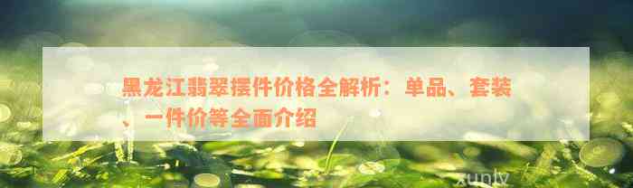 黑龙江翡翠摆件价格全解析：单品、套装、一件价等全面介绍