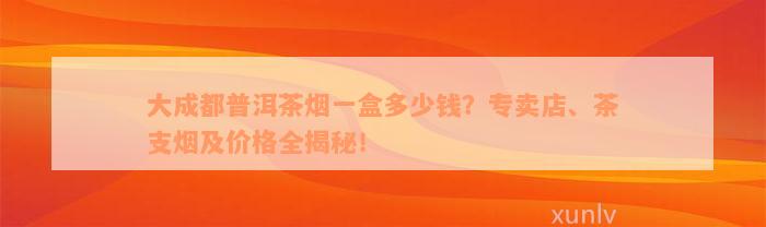 大成都普洱茶烟一盒多少钱？专卖店、茶支烟及价格全揭秘！