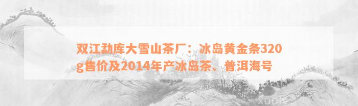 双江勐库大雪山茶厂：冰岛黄金条320g售价及2014年产冰岛茶、普洱海号