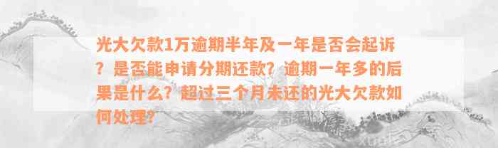 光大欠款1万逾期半年及一年是否会起诉？是否能申请分期还款？逾期一年多的后果是什么？超过三个月未还的光大欠款如何处理？