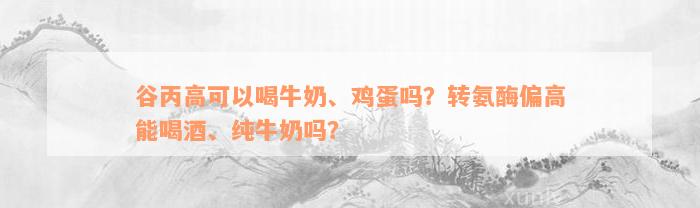 谷丙高可以喝牛奶、鸡蛋吗？转氨酶偏高能喝酒、纯牛奶吗？