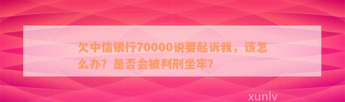 欠中信银行70000说要起诉我，该怎么办？是否会被判刑坐牢？