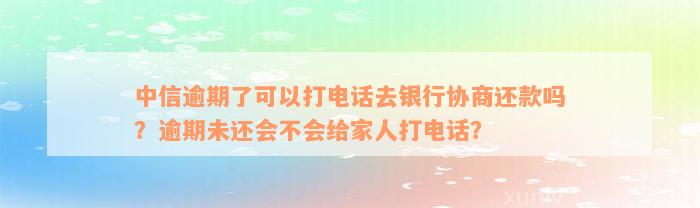 中信逾期了可以打电话去银行协商还款吗？逾期未还会不会给家人打电话？