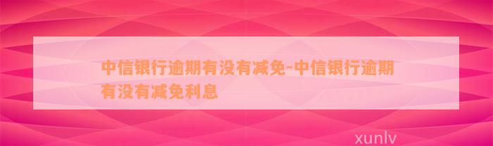 中信银行逾期有没有减免-中信银行逾期有没有减免利息