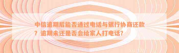 中信逾期后能否通过电话与银行协商还款？逾期未还是否会给家人打电话？