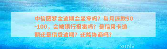 中信圆梦金逾期会坐牢吗？每月还款50-100，会被银行报案吗？是信用卡逾期还是借贷逾期？还能协商吗？