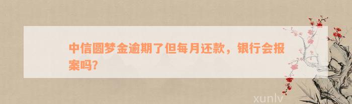 中信圆梦金逾期了但每月还款，银行会报案吗？