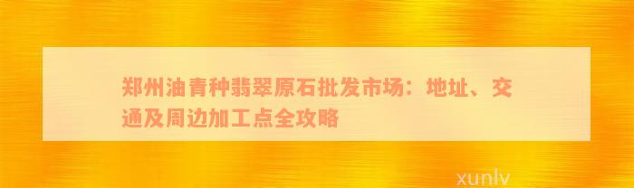 郑州油青种翡翠原石批发市场：地址、交通及周边加工点全攻略