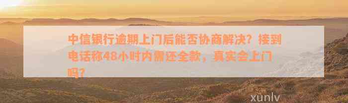 中信银行逾期上门后能否协商解决？接到电话称48小时内需还全款，真实会上门吗？