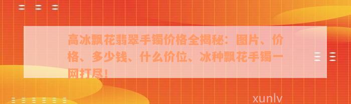 高冰飘花翡翠手镯价格全揭秘：图片、价格、多少钱、什么价位、冰种飘花手镯一网打尽！