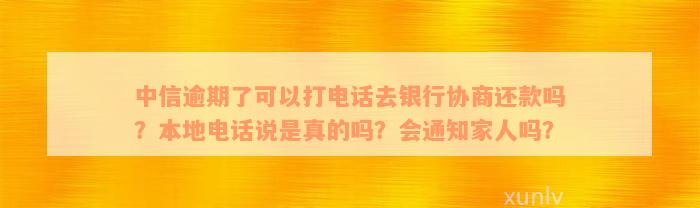 中信逾期了可以打电话去银行协商还款吗？本地电话说是真的吗？会通知家人吗？