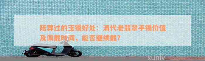 陪葬过的玉镯好处：清代老翡翠手镯价值及佩戴时间，能否继续戴？