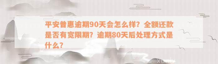 平安普惠逾期90天会怎么样？全额还款是否有宽限期？逾期80天后处理方式是什么？