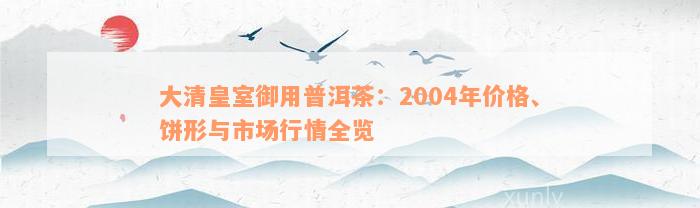 大清皇室御用普洱茶：2004年价格、饼形与市场行情全览