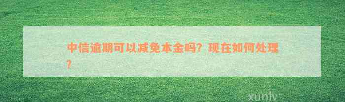 中信逾期可以减免本金吗？现在如何处理？