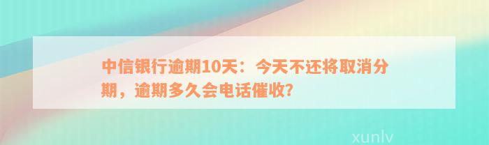 中信银行逾期10天：今天不还将取消分期，逾期多久会电话催收？