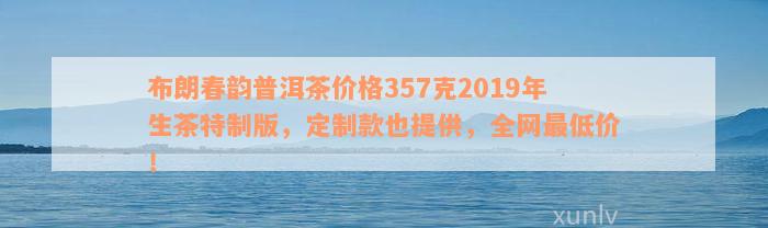 布朗春韵普洱茶价格357克2019年生茶特制版，定制款也提供，全网最低价！