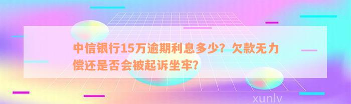 中信银行15万逾期利息多少？欠款无力偿还是否会被起诉坐牢？