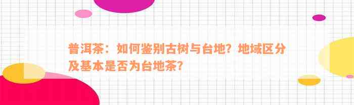 普洱茶：如何鉴别古树与台地？地域区分及基本是否为台地茶？