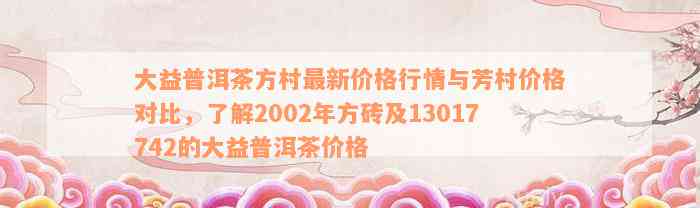 大益普洱茶方村最新价格行情与芳村价格对比，了解2002年方砖及13017742的大益普洱茶价格