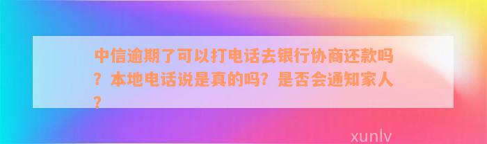 中信逾期了可以打电话去银行协商还款吗？本地电话说是真的吗？是否会通知家人？