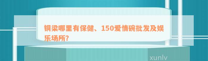 铜梁哪里有保健、150爱情碗批发及娱乐场所？