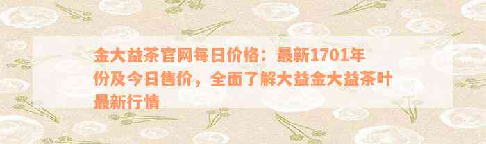 金大益茶官网每日价格：最新1701年份及今日售价，全面了解大益金大益茶叶最新行情