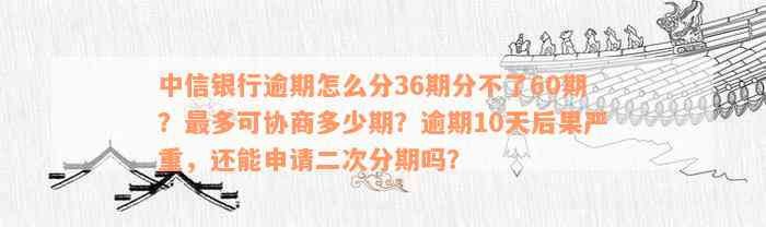 中信银行逾期怎么分36期分不了60期？最多可协商多少期？逾期10天后果严重，还能申请二次分期吗？