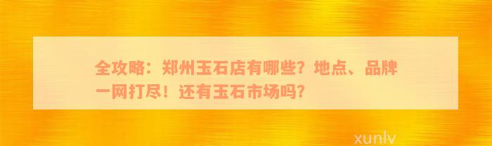 全攻略：郑州玉石店有哪些？地点、品牌一网打尽！还有玉石市场吗？