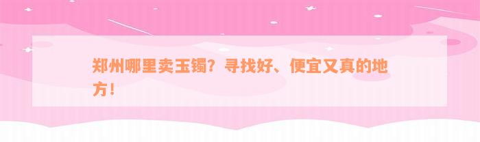 郑州哪里卖玉镯？寻找好、便宜又真的地方！