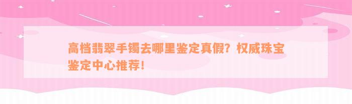 高档翡翠手镯去哪里鉴定真假？权威珠宝鉴定中心推荐！