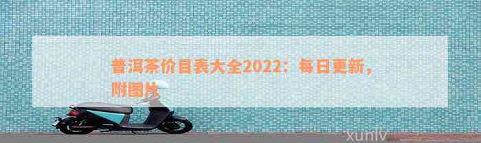 普洱茶价目表大全2022：每日更新，附图片