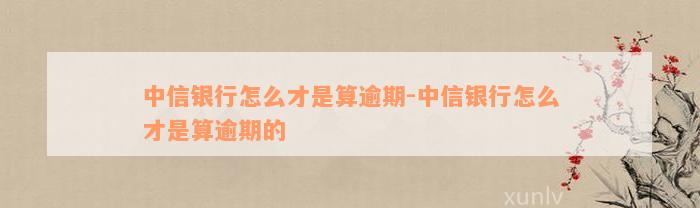 中信银行怎么才是算逾期-中信银行怎么才是算逾期的