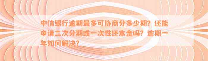 中信银行逾期最多可协商分多少期？还能申请二次分期或一次性还本金吗？逾期一年如何解决？