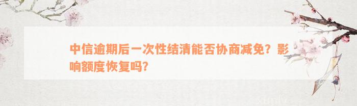 中信逾期后一次性结清能否协商减免？影响额度恢复吗？