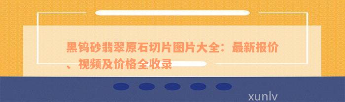 黑钨砂翡翠原石切片图片大全：最新报价、视频及价格全收录