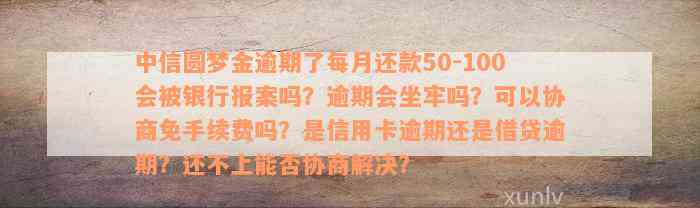 中信圆梦金逾期了每月还款50-100会被银行报案吗？逾期会坐牢吗？可以协商免手续费吗？是信用卡逾期还是借贷逾期？还不上能否协商解决？