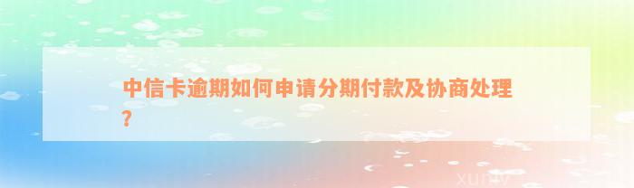 中信卡逾期如何申请分期付款及协商处理？