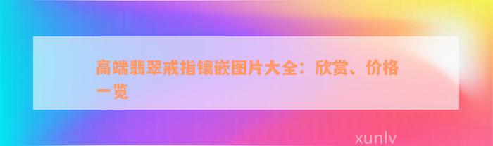 高端翡翠戒指镶嵌图片大全：欣赏、价格一览