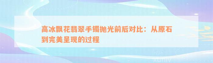 高冰飘花翡翠手镯抛光前后对比：从原石到完美呈现的过程